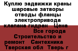 Куплю задвижки краны шаровые затворы отводы фланцы электропривода клапана гидран › Цена ­ 1 500 000 - Все города Строительство и ремонт » Сантехника   . Тверская обл.,Тверь г.